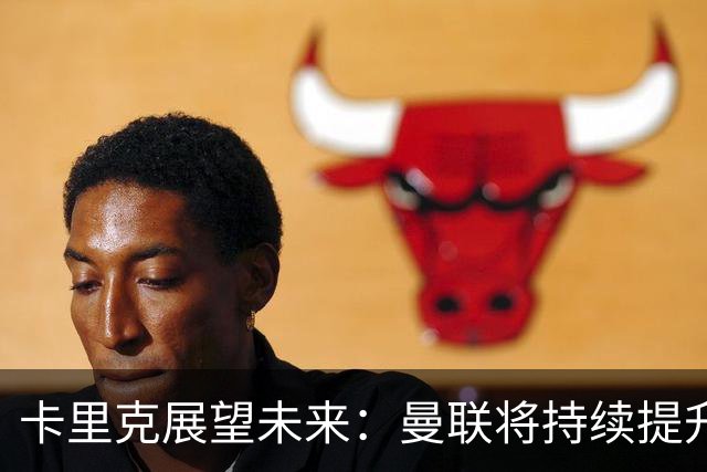 卡里克展望未来：曼联将持续提升，期待重返巅峰